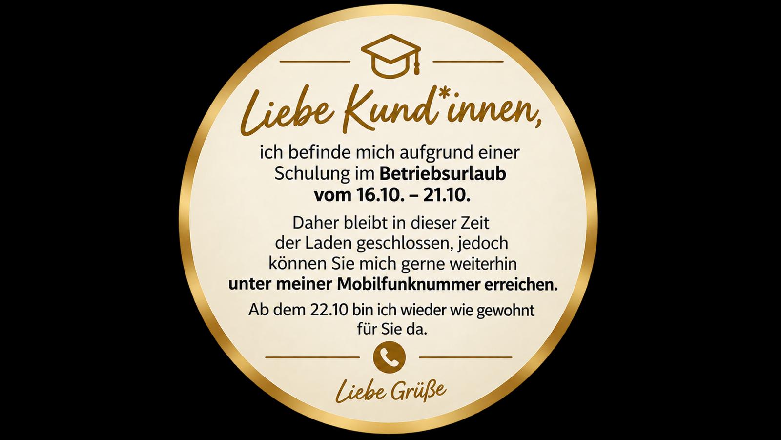 Liebe Kund*innen, ich befinde mich aufgrund einer Schulung im Betriebsurlaub vom 16.10. bis 21.10. Der Laden bleibt geschlossen, Sie erreichen mich weiterhin unter meiner Mobilfunknummer. Ab dem 22.10. bin ich wieder wie gewohnt für Sie da.